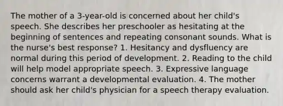 The mother of a 3-year-old is concerned about her child's speech. She describes her preschooler as hesitating at the beginning of sentences and repeating consonant sounds. What is the nurse's best response? 1. Hesitancy and dysfluency are normal during this period of development. 2. Reading to the child will help model appropriate speech. 3. Expressive language concerns warrant a developmental evaluation. 4. The mother should ask her child's physician for a speech therapy evaluation.