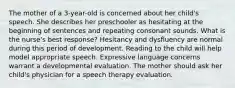 The mother of a 3-year-old is concerned about her child's speech. She describes her preschooler as hesitating at the beginning of sentences and repeating consonant sounds. What is the nurse's best response? Hesitancy and dysfluency are normal during this period of development. Reading to the child will help model appropriate speech. Expressive language concerns warrant a developmental evaluation. The mother should ask her child's physician for a speech therapy evaluation.