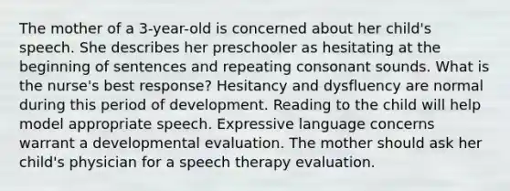 The mother of a 3-year-old is concerned about her child's speech. She describes her preschooler as hesitating at the beginning of sentences and repeating consonant sounds. What is the nurse's best response? Hesitancy and dysfluency are normal during this period of development. Reading to the child will help model appropriate speech. Expressive language concerns warrant a developmental evaluation. The mother should ask her child's physician for a speech therapy evaluation.