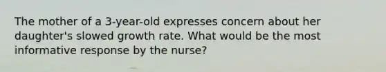 The mother of a 3-year-old expresses concern about her daughter's slowed growth rate. What would be the most informative response by the nurse?