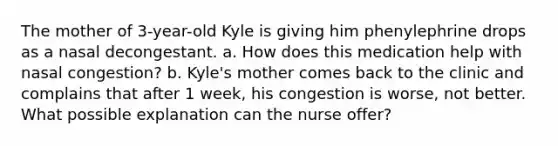 The mother of 3-year-old Kyle is giving him phenylephrine drops as a nasal decongestant. a. How does this medication help with nasal congestion? b. Kyle's mother comes back to the clinic and complains that after 1 week, his congestion is worse, not better. What possible explanation can the nurse offer?