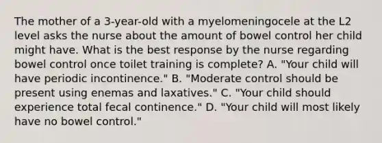 The mother of a 3-year-old with a myelomeningocele at the L2 level asks the nurse about the amount of bowel control her child might have. What is the best response by the nurse regarding bowel control once toilet training is complete? A. "Your child will have periodic incontinence." B. "Moderate control should be present using enemas and laxatives." C. "Your child should experience total fecal continence." D. "Your child will most likely have no bowel control."