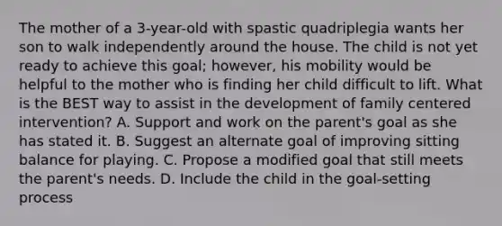 The mother of a 3-year-old with spastic quadriplegia wants her son to walk independently around the house. The child is not yet ready to achieve this goal; however, his mobility would be helpful to the mother who is finding her child difficult to lift. What is the BEST way to assist in the development of family centered intervention? A. Support and work on the parent's goal as she has stated it. B. Suggest an alternate goal of improving sitting balance for playing. C. Propose a modified goal that still meets the parent's needs. D. Include the child in the goal-setting process