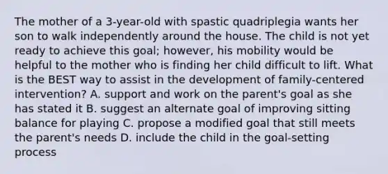 The mother of a 3-year-old with spastic quadriplegia wants her son to walk independently around the house. The child is not yet ready to achieve this goal; however, his mobility would be helpful to the mother who is finding her child difficult to lift. What is the BEST way to assist in the development of family-centered intervention? A. support and work on the parent's goal as she has stated it B. suggest an alternate goal of improving sitting balance for playing C. propose a modified goal that still meets the parent's needs D. include the child in the goal-setting process