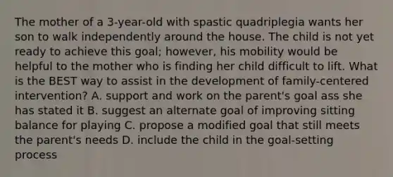 The mother of a 3-year-old with spastic quadriplegia wants her son to walk independently around the house. The child is not yet ready to achieve this goal; however, his mobility would be helpful to the mother who is finding her child difficult to lift. What is the BEST way to assist in the development of family-centered intervention? A. support and work on the parent's goal ass she has stated it B. suggest an alternate goal of improving sitting balance for playing C. propose a modified goal that still meets the parent's needs D. include the child in the goal-setting process