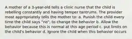 A mother of a 3-year-old tells a clinic nurse that the child is rebelling constantly and having temper tantrums. The provider most appropriately tells the mother to: a. Punish the child every time the child says "no", to change the behavior b. Allow the behavior because this is normal at this age period c. put limits on the child's behavior d. Ignore the child when this behavior occurs