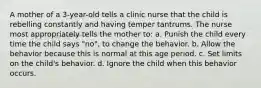 A mother of a 3-year-old tells a clinic nurse that the child is rebelling constantly and having temper tantrums. The nurse most appropriately tells the mother to: a. Punish the child every time the child says "no", to change the behavior. b. Allow the behavior because this is normal at this age period. c. Set limits on the child's behavior. d. Ignore the child when this behavior occurs.