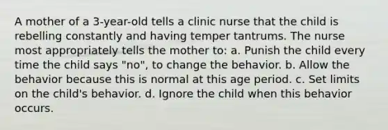 A mother of a 3-year-old tells a clinic nurse that the child is rebelling constantly and having temper tantrums. The nurse most appropriately tells the mother to: a. Punish the child every time the child says "no", to change the behavior. b. Allow the behavior because this is normal at this age period. c. Set limits on the child's behavior. d. Ignore the child when this behavior occurs.