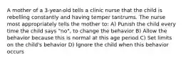 A mother of a 3-year-old tells a clinic nurse that the child is rebelling constantly and having temper tantrums. The nurse most appropriately tells the mother to: A) Punish the child every time the child says "no", to change the behavior B) Allow the behavior because this is normal at this age period C) Set limits on the child's behavior D) Ignore the child when this behavior occurs