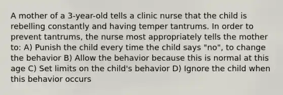 A mother of a 3-year-old tells a clinic nurse that the child is rebelling constantly and having temper tantrums. In order to prevent tantrums, the nurse most appropriately tells the mother to: A) Punish the child every time the child says "no", to change the behavior B) Allow the behavior because this is normal at this age C) Set limits on the child's behavior D) Ignore the child when this behavior occurs