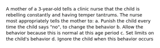 A mother of a 3-year-old tells a clinic nurse that the child is rebelling constantly and having temper tantrums. The nurse most appropriately tells the mother to: a. Punish the child every time the child says "no", to change the behavior b. Allow the behavior because this is normal at this age period c. Set limits on the child's behavior d. Ignore the child when this behavior occurs