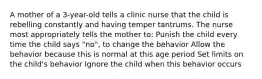 A mother of a 3-year-old tells a clinic nurse that the child is rebelling constantly and having temper tantrums. The nurse most appropriately tells the mother to: Punish the child every time the child says "no", to change the behavior Allow the behavior because this is normal at this age period Set limits on the child's behavior Ignore the child when this behavior occurs