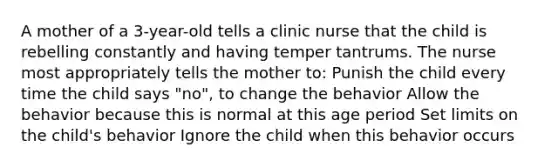 A mother of a 3-year-old tells a clinic nurse that the child is rebelling constantly and having temper tantrums. The nurse most appropriately tells the mother to: Punish the child every time the child says "no", to change the behavior Allow the behavior because this is normal at this age period Set limits on the child's behavior Ignore the child when this behavior occurs