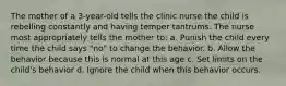 The mother of a 3-year-old tells the clinic nurse the child is rebelling constantly and having temper tantrums. The nurse most appropriately tells the mother to: a. Punish the child every time the child says "no" to change the behavior. b. Allow the behavior because this is normal at this age c. Set limits on the child's behavior d. Ignore the child when this behavior occurs.