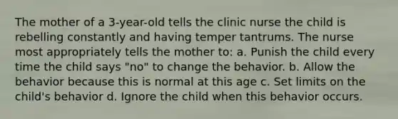 The mother of a 3-year-old tells the clinic nurse the child is rebelling constantly and having temper tantrums. The nurse most appropriately tells the mother to: a. Punish the child every time the child says "no" to change the behavior. b. Allow the behavior because this is normal at this age c. Set limits on the child's behavior d. Ignore the child when this behavior occurs.