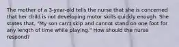 The mother of a 3-year-old tells the nurse that she is concerned that her child is not developing motor skills quickly enough. She states that, "My son can't skip and cannot stand on one foot for any length of time while playing." How should the nurse respond?