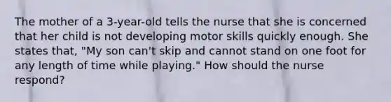 The mother of a 3-year-old tells the nurse that she is concerned that her child is not developing motor skills quickly enough. She states that, "My son can't skip and cannot stand on one foot for any length of time while playing." How should the nurse respond?