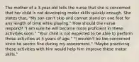 The mother of a 3-year-old tells the nurse that she is concerned that her child is not developing motor skills quickly enough. She states that, "My son can't skip and cannot stand on one foot for any length of time while playing." How should the nurse respond? "I am sure he will become more proficient in these activities soon." "Your child is not expected to be able to perform those activities at 3 years of age." "I wouldn't be too concerned since he seems fine during my assessment." "Maybe practicing these activities with him would help him improve these motor skills."