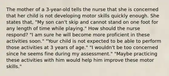 The mother of a 3-year-old tells the nurse that she is concerned that her child is not developing motor skills quickly enough. She states that, "My son can't skip and cannot stand on one foot for any length of time while playing." How should the nurse respond? "I am sure he will become more proficient in these activities soon." "Your child is not expected to be able to perform those activities at 3 years of age." "I wouldn't be too concerned since he seems fine during my assessment." "Maybe practicing these activities with him would help him improve these motor skills."