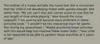 The mother of a 3-year-old tells the nurse that she is concerned that her child is not developing motor skills quickly enough. She states that, "My son can't skip and cannot stand on one foot for any length of time while playing." How should the nurse respond? "I am sure he will become more proficient in these activities soon." "I wouldn't be too concerned since he seems fine during my assessment." "Maybe practicing these activities with him would help him improve these motor skills." "Your child is not expected to be able to perform those activities at 3 years of age."