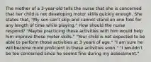 The mother of a 3-year-old tells the nurse that she is concerned that her child is not developing motor skills quickly enough. She states that, "My son can't skip and cannot stand on one foot for any length of time while playing." How should the nurse respond? "Maybe practicing these activities with him would help him improve these motor skills." "Your child is not expected to be able to perform those activities at 3 years of age." "I am sure he will become more proficient in these activities soon." "I wouldn't be too concerned since he seems fine during my assessment."