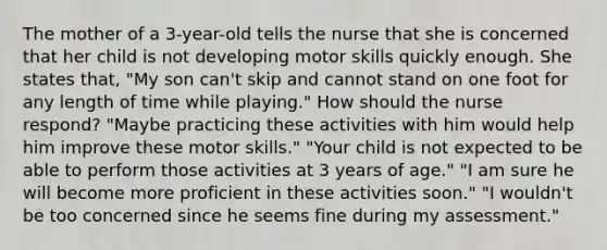 The mother of a 3-year-old tells the nurse that she is concerned that her child is not developing motor skills quickly enough. She states that, "My son can't skip and cannot stand on one foot for any length of time while playing." How should the nurse respond? "Maybe practicing these activities with him would help him improve these motor skills." "Your child is not expected to be able to perform those activities at 3 years of age." "I am sure he will become more proficient in these activities soon." "I wouldn't be too concerned since he seems fine during my assessment."