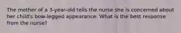 The mother of a 3-year-old tells the nurse she is concerned about her child's bow-legged appearance. What is the best response from the nurse?