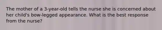 The mother of a 3-year-old tells the nurse she is concerned about her child's bow-legged appearance. What is the best response from the nurse?