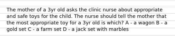 The mother of a 3yr old asks the clinic nurse about appropriate and safe toys for the child. The nurse should tell the mother that the most appropriate toy for a 3yr old is which? A - a wagon B - a gold set C - a farm set D - a jack set with marbles