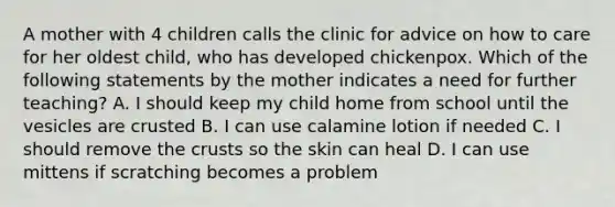 A mother with 4 children calls the clinic for advice on how to care for her oldest child, who has developed chickenpox. Which of the following statements by the mother indicates a need for further teaching? A. I should keep my child home from school until the vesicles are crusted B. I can use calamine lotion if needed C. I should remove the crusts so the skin can heal D. I can use mittens if scratching becomes a problem