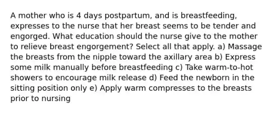 A mother who is 4 days postpartum, and is breastfeeding, expresses to the nurse that her breast seems to be tender and engorged. What education should the nurse give to the mother to relieve breast engorgement? Select all that apply. a) Massage the breasts from the nipple toward the axillary area b) Express some milk manually before breastfeeding c) Take warm-to-hot showers to encourage milk release d) Feed the newborn in the sitting position only e) Apply warm compresses to the breasts prior to nursing