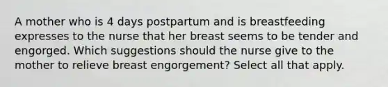 A mother who is 4 days postpartum and is breastfeeding expresses to the nurse that her breast seems to be tender and engorged. Which suggestions should the nurse give to the mother to relieve breast engorgement? Select all that apply.