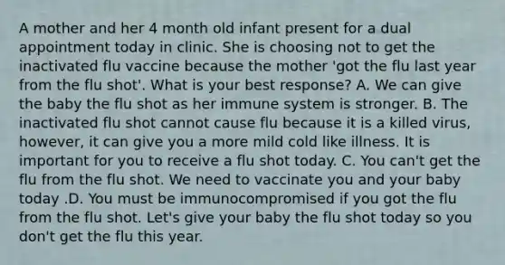 A mother and her 4 month old infant present for a dual appointment today in clinic. She is choosing not to get the inactivated flu vaccine because the mother 'got the flu last year from the flu shot'. What is your best response? A. We can give the baby the flu shot as her immune system is stronger. B. The inactivated flu shot cannot cause flu because it is a killed virus, however, it can give you a more mild cold like illness. It is important for you to receive a flu shot today. C. You can't get the flu from the flu shot. We need to vaccinate you and your baby today .D. You must be immunocompromised if you got the flu from the flu shot. Let's give your baby the flu shot today so you don't get the flu this year.