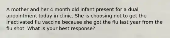 A mother and her 4 month old infant present for a dual appointment today in clinic. She is choosing not to get the inactivated flu vaccine because she got the flu last year from the flu shot. What is your best response?