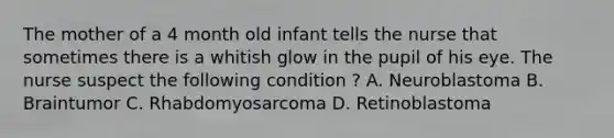 The mother of a 4 month old infant tells the nurse that sometimes there is a whitish glow in the pupil of his eye. The nurse suspect the following condition ? A. Neuroblastoma B. Braintumor C. Rhabdomyosarcoma D. Retinoblastoma