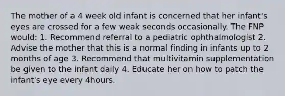 The mother of a 4 week old infant is concerned that her infant's eyes are crossed for a few weak seconds occasionally. The FNP would: 1. Recommend referral to a pediatric ophthalmologist 2. Advise the mother that this is a normal finding in infants up to 2 months of age 3. Recommend that multivitamin supplementation be given to the infant daily 4. Educate her on how to patch the infant's eye every 4hours.