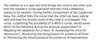 The mother of a 4 year old child brings the child to the clinic and tells the pediatric nurse specialist that the child's abdomen seems to be swollen. During further assessment of the subjective data, the mother tells the nurse that the child has been eating well and that the activity level of the child is unchanged. The nurse, suspecting the possibility of a Wilm's tumor, would avoid which of the following during the physical assessment? A. Palpating the abdomen for a mass. B. Assessing the urine for hematuria C. Monitoring the temperature for presence of fever D. Monitoring the blood pressure for presence of hypertension