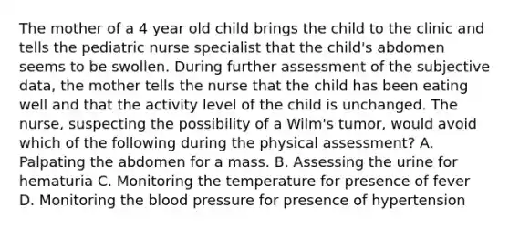 The mother of a 4 year old child brings the child to the clinic and tells the pediatric nurse specialist that the child's abdomen seems to be swollen. During further assessment of the subjective data, the mother tells the nurse that the child has been eating well and that the activity level of the child is unchanged. The nurse, suspecting the possibility of a Wilm's tumor, would avoid which of the following during the physical assessment? A. Palpating the abdomen for a mass. B. Assessing the urine for hematuria C. Monitoring the temperature for presence of fever D. Monitoring the blood pressure for presence of hypertension