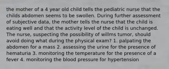 the mother of a 4 year old child tells the pediatric nurse that the childs abdomen seems to be swollen. During further assessment of subjective data, the mother tells the nurse that the child is eating well and that the activity level of the child is unchanged. The nurse, suspecting the possibility of willms tumor, should avoid doing what during the physical exam? 1. palpating the abdomen for a mass 2. assessing the urine for the presence of hematuria 3. monitoring the temperature for the presence of a fever 4. monitoring the blood pressure for hypertension