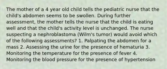 The mother of a 4 year old child tells the pediatric nurse that the child's abdomen seems to be swollen. During further assessment, the mother tells the nurse that the child is eating well and that the child's activity level is unchanged. The nurse suspecting a nephroblastoma (Wilm's tumor) would avoid which of the following assessments? 1. Palpating the abdomen for a mass 2. Assessing the urine for the presence of hematuria 3. Monitoring the temperature for the presence of fever 4. Monitoring the blood pressure for the presence of hypertension