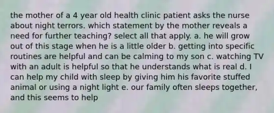 the mother of a 4 year old health clinic patient asks the nurse about night terrors. which statement by the mother reveals a need for further teaching? select all that apply. a. he will grow out of this stage when he is a little older b. getting into specific routines are helpful and can be calming to my son c. watching TV with an adult is helpful so that he understands what is real d. I can help my child with sleep by giving him his favorite stuffed animal or using a night light e. our family often sleeps together, and this seems to help