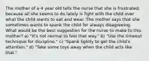 The mother of a 4 year old tells the nurse that she is frustrated, because all she seems to do lately is fight with the child over what the child wants to eat and wear. The mother says that she sometimes wants to spank the child for always disagreeing. What would be the best suggestion for the nurse to make to this mother? a) "It's not normal to feel that way." b) "Use the timeout technique for discipline." c) "Spank lightly to get the child's attention." d) "Take some toys away when the child acts like that."