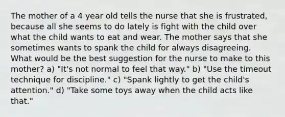 The mother of a 4 year old tells the nurse that she is frustrated, because all she seems to do lately is fight with the child over what the child wants to eat and wear. The mother says that she sometimes wants to spank the child for always disagreeing. What would be the best suggestion for the nurse to make to this mother? a) "It's not normal to feel that way." b) "Use the timeout technique for discipline." c) "Spank lightly to get the child's attention." d) "Take some toys away when the child acts like that."