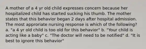 A mother of a 4 yr old child expresses concern because her hospitalized child has started sucking his thumb. The mother states that this behavior began 2 days after hospital admission. The most approriate nursing response is which of the following? a. "a 4 yr old child is too old for this behavior" b. "Your child is acting like a baby" c. "The doctor will need to be notified" d. "It is best to ignore this behavior"