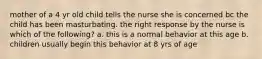 mother of a 4 yr old child tells the nurse she is concerned bc the child has been masturbating. the right response by the nurse is which of the following? a. this is a normal behavior at this age b. children usually begin this behavior at 8 yrs of age