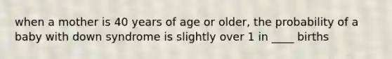 when a mother is 40 years of age or older, the probability of a baby with down syndrome is slightly over 1 in ____ births