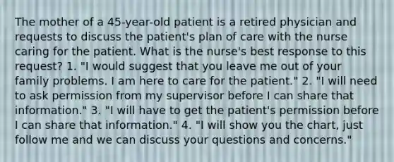 The mother of a 45-year-old patient is a retired physician and requests to discuss the patient's plan of care with the nurse caring for the patient. What is the nurse's best response to this request? 1. "I would suggest that you leave me out of your family problems. I am here to care for the patient." 2. "I will need to ask permission from my supervisor before I can share that information." 3. "I will have to get the patient's permission before I can share that information." 4. "I will show you the chart, just follow me and we can discuss your questions and concerns."