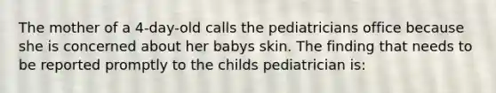 The mother of a 4-day-old calls the pediatricians office because she is concerned about her babys skin. The finding that needs to be reported promptly to the childs pediatrician is: