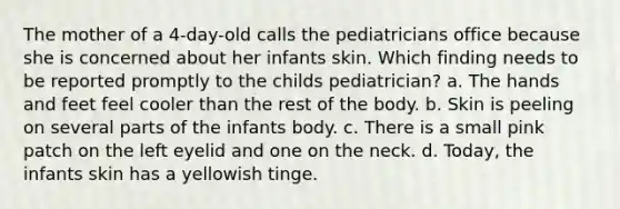 The mother of a 4-day-old calls the pediatricians office because she is concerned about her infants skin. Which finding needs to be reported promptly to the childs pediatrician? a. The hands and feet feel cooler than the rest of the body. b. Skin is peeling on several parts of the infants body. c. There is a small pink patch on the left eyelid and one on the neck. d. Today, the infants skin has a yellowish tinge.