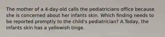 The mother of a 4-day-old calls the pediatricians office because she is concerned about her infants skin. Which finding needs to be reported promptly to the child's pediatrician? A.Today, the infants skin has a yellowish tinge.